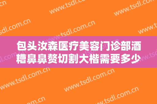包头汝森医疗美容门诊部酒糟鼻鼻赘切割大楷需要多少费用?效果怎么样?