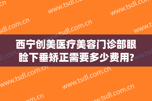 西宁创美医疗美容门诊部眼睑下垂矫正需要多少费用?需要多久恢复?(西安哪家医院做眼睑下垂好)