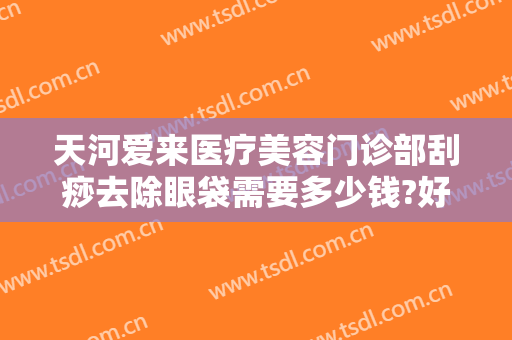 天河爱来医疗美容门诊部刮痧去除眼袋需要多少钱?好不好?