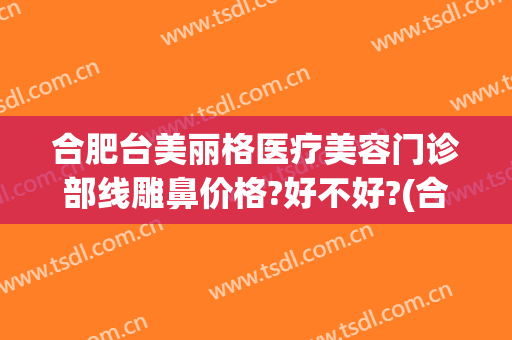 合肥台美丽格医疗美容门诊部线雕鼻价格?好不好?(合肥台美丽格整形医院电话)