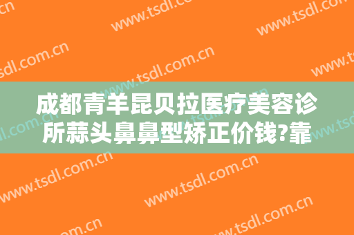 成都青羊昆贝拉医疗美容诊所蒜头鼻鼻型矫正价钱?靠谱吗?