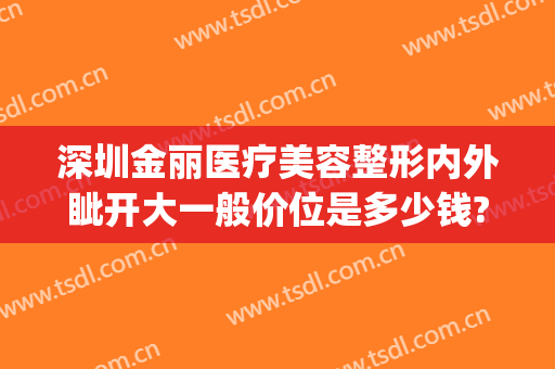 深圳金丽医疗美容整形内外眦开大一般价位是多少钱?贵不贵?(金丽美容整形医院)