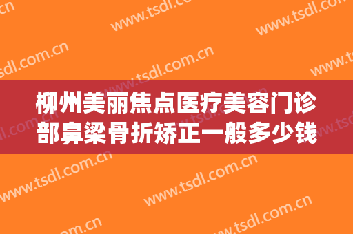 柳州美丽焦点医疗美容门诊部鼻梁骨折矫正一般多少钱?有哪些优势?(柳州医美整形医院价格)