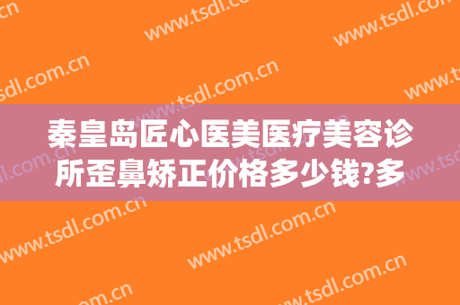 秦皇岛匠心医美医疗美容诊所歪鼻矫正价格多少钱?多长时间恢复?(秦皇岛哪些是正规整形美容院)