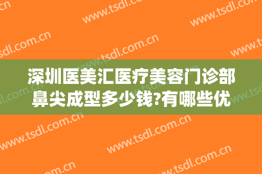 深圳医美汇医疗美容门诊部鼻尖成型多少钱?有哪些优势?(深圳汇美医疗整形美容医院)