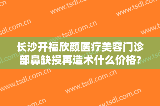 长沙开福欣颜医疗美容门诊部鼻缺损再造术什么价格?靠谱吗?