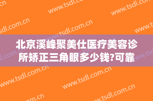 北京溪峰聚美仕医疗美容诊所矫正三角眼多少钱?可靠吗?(北京溪峰聚美仕医疗美容诊所官网)