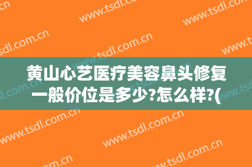 黄山心艺医疗美容鼻头修复一般价位是多少?怎么样?(黄山心艺整形怎么样)