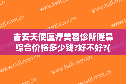 吉安天使医疗美容诊所隆鼻综合价格多少钱?好不好?(吉安市天使美容医院)