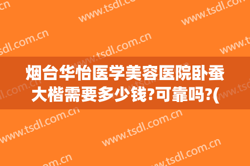 烟台华怡医学美容医院卧蚕大楷需要多少钱?可靠吗?(烟台华怡整形美容医院价格表)