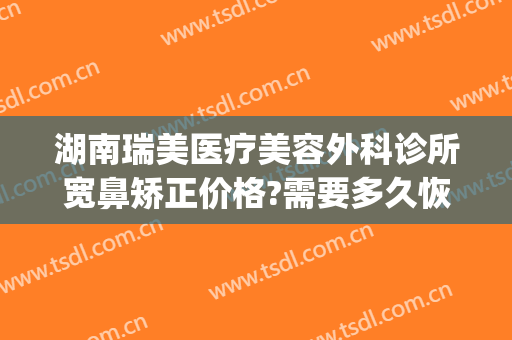 湖南瑞美医疗美容外科诊所宽鼻矫正价格?需要多久恢复?(瑞德医疗整形医院)