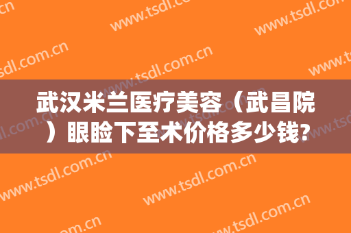 武汉米兰医疗美容（武昌院）眼睑下至术价格多少钱?效果怎么样?(武汉开眼角多少钱)