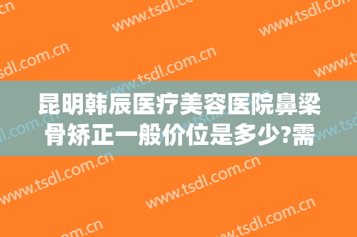 昆明韩辰医疗美容医院鼻梁骨矫正一般价位是多少?需要多久恢复?(昆明韩辰整形医生介绍)