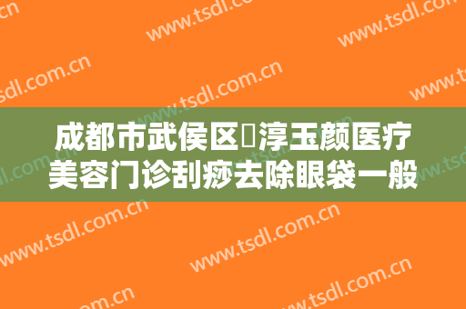 成都市武侯区渼淳玉颜医疗美容门诊刮痧去除眼袋一般价位是多少费用?贵不贵?