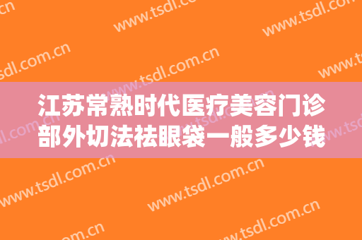 江苏常熟时代医疗美容门诊部外切法祛眼袋一般多少钱?靠谱吗?(常州祛眼袋手术哪家好)