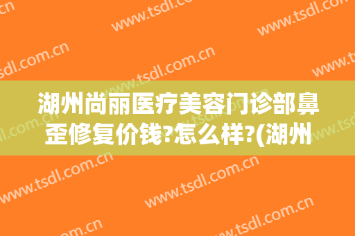 湖州尚丽医疗美容门诊部鼻歪修复价钱?怎么样?(湖州尚丽医疗美容医院)