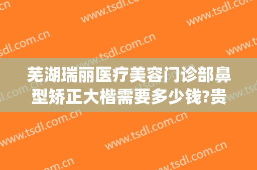 芜湖瑞丽医疗美容门诊部鼻型矫正大楷需要多少钱?贵不贵?(芜湖瑞丽整形医院在哪里)