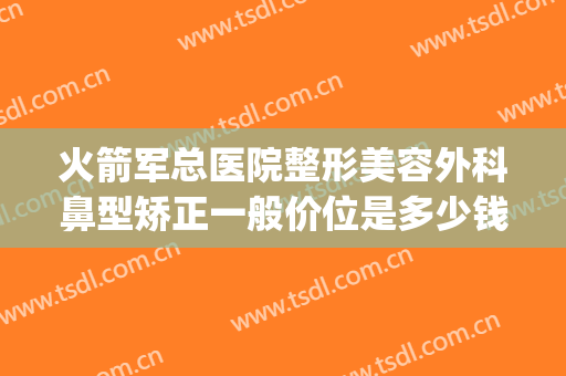 火箭军总医院整形美容外科鼻型矫正一般价位是多少钱?好不好?(北京火箭军总医院整形科电话)