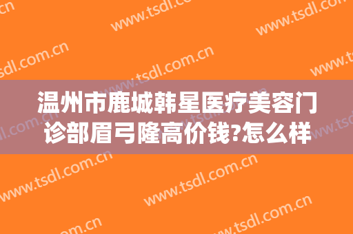 温州市鹿城韩星医疗美容门诊部眉弓隆高价钱?怎么样?(温州韩星医疗美容医院)