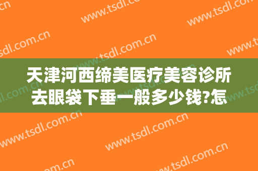 天津河西缔美医疗美容诊所去眼袋下垂一般多少钱?怎么样?(大连割眼袋手术哪家美容院做的最好)