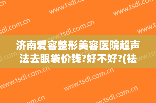 济南爱容整形美容医院超声法去眼袋价钱?好不好?(祛眼袋整形美容医院)