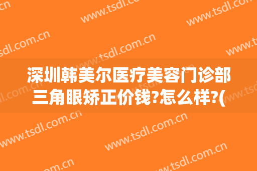 深圳韩美尔医疗美容门诊部三角眼矫正价钱?怎么样?(深圳韩美尔医疗美容门诊部三角眼矫正价钱?怎么样预约)