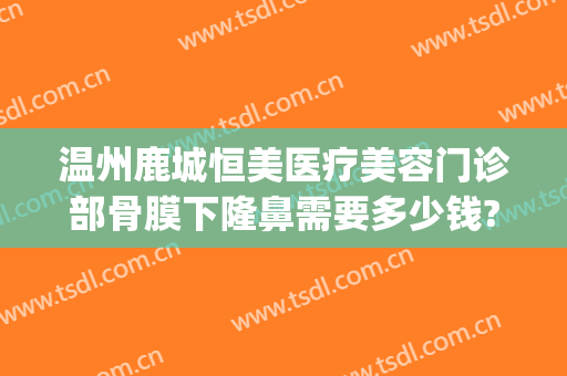 温州鹿城恒美医疗美容门诊部骨膜下隆鼻需要多少钱?多长时间恢复?(温州恒美整形医院地址)