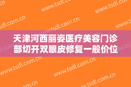 天津河西丽姿医疗美容门诊部切开双眼皮修复一般价位是多少钱?可靠吗?