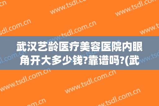 武汉艺龄医疗美容医院内眼角开大多少钱?靠谱吗?(武汉医美整形医院怎么样)