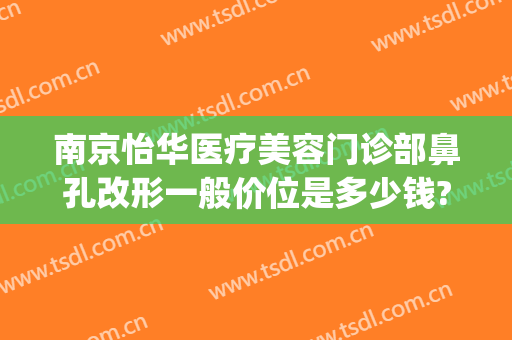 南京怡华医疗美容门诊部鼻孔改形一般价位是多少钱?有哪些优势?(南京华美做鼻综合怎么样)