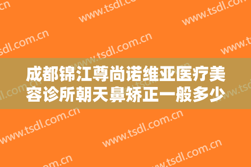 成都锦江尊尚诺维亚医疗美容诊所朝天鼻矫正一般多少钱?有哪些优势?