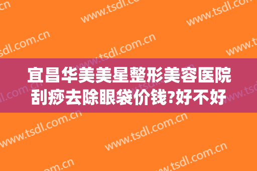 宜昌华美美星整形美容医院刮痧去除眼袋价钱?好不好?(荆州做祛眼袋整形价格)
