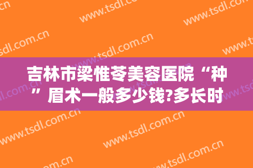 吉林市梁惟苓美容医院“种”眉术一般多少钱?多长时间恢复?(梁惟苓美容医院好不好)