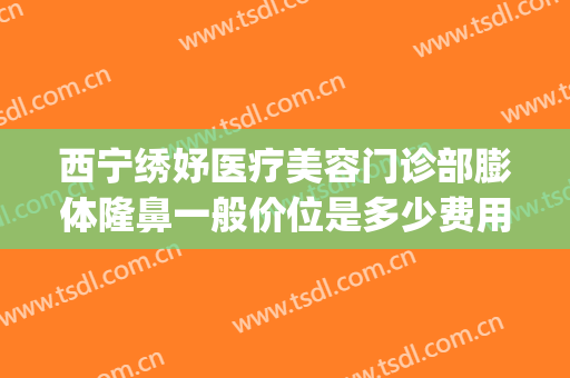 西宁绣妤医疗美容门诊部膨体隆鼻一般价位是多少费用?贵不贵?(西宁绣妤整形)