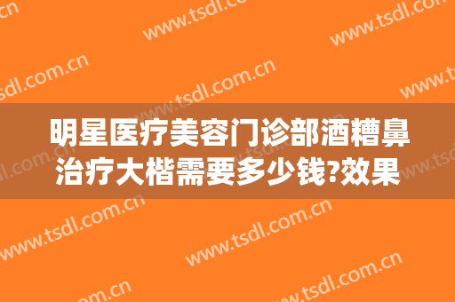 明星医疗美容门诊部酒糟鼻治疗大楷需要多少钱?效果怎么样?(酒糟鼻去医院还是美容院)