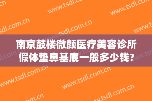 南京鼓楼微颜医疗美容诊所假体垫鼻基底一般多少钱?多长时间恢复?(南京微整形美容价格)