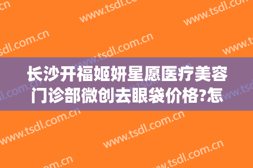 长沙开福姬妍星愿医疗美容门诊部微创去眼袋价格?怎么样?(长沙姬妍星愿整形医院)
