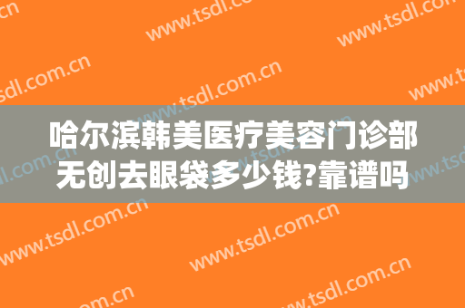 哈尔滨韩美医疗美容门诊部无创去眼袋多少钱?靠谱吗?(哈尔滨哪里做外切眼袋好)