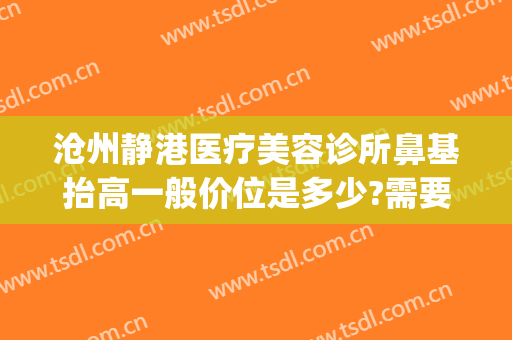 沧州静港医疗美容诊所鼻基抬高一般价位是多少?需要多久恢复?(沧州静港医疗美容地址)