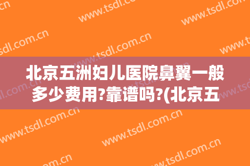北京五洲妇儿医院鼻翼一般多少费用?靠谱吗?(北京五洲妇儿医院做人流大概多少钱)