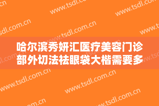 哈尔滨秀妍汇医疗美容门诊部外切法祛眼袋大楷需要多少费用?贵不贵?