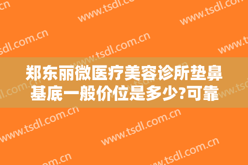 郑东丽微医疗美容诊所垫鼻基底一般价位是多少?可靠吗?