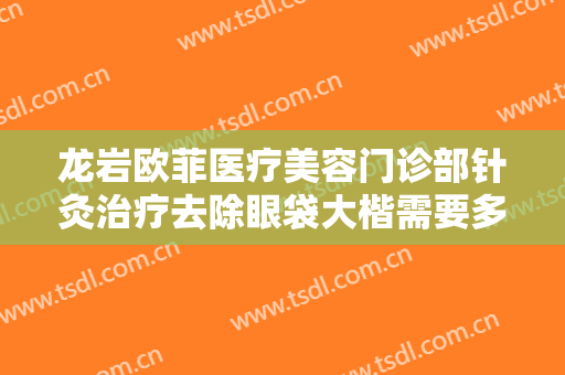龙岩欧菲医疗美容门诊部针灸治疗去除眼袋大楷需要多少费用?可靠吗?