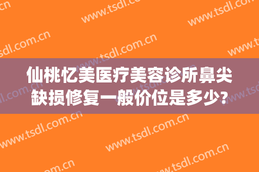 仙桃忆美医疗美容诊所鼻尖缺损修复一般价位是多少?贵不贵?(仙桃祛疤医院)
