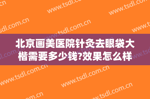 北京画美医院针灸去眼袋大楷需要多少钱?效果怎么样?(北京去眼袋最好的医美医院)