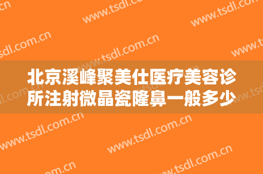 北京溪峰聚美仕医疗美容诊所注射微晶瓷隆鼻一般多少钱?有哪些优势?