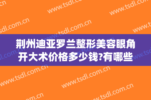 荆州迪亚罗兰整形美容眼角开大术价格多少钱?有哪些优势?(荆州割眼袋整形手术要多少钱)