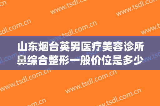 山东烟台英男医疗美容诊所鼻综合整形一般价位是多少费用?贵不贵?(烟台隆鼻多少钱)