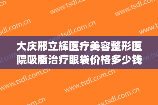 大庆邢立辉医疗美容整形医院吸脂治疗眼袋价格多少钱?有哪些优势?(大庆邢立辉医疗美容怎么样)