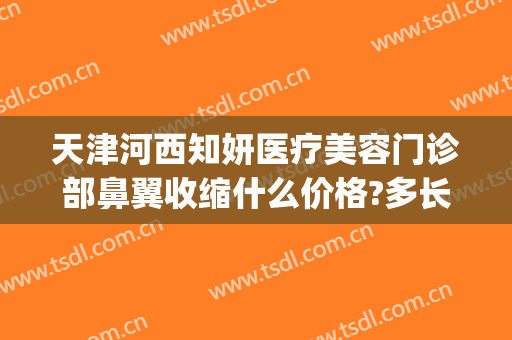 天津河西知妍医疗美容门诊部鼻翼收缩什么价格?多长时间恢复?(天津知妍医疗美容地址)